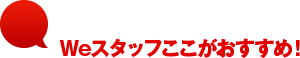 Weスタッフここがおすすめ！